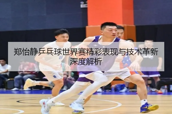 郑怡静乒乓球世界赛精彩表现与技术革新深度解析（KAIYUN）